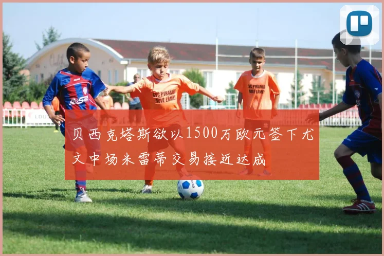 贝西克塔斯欲以1500万欧元签下尤文中场米雷蒂交易接近达成