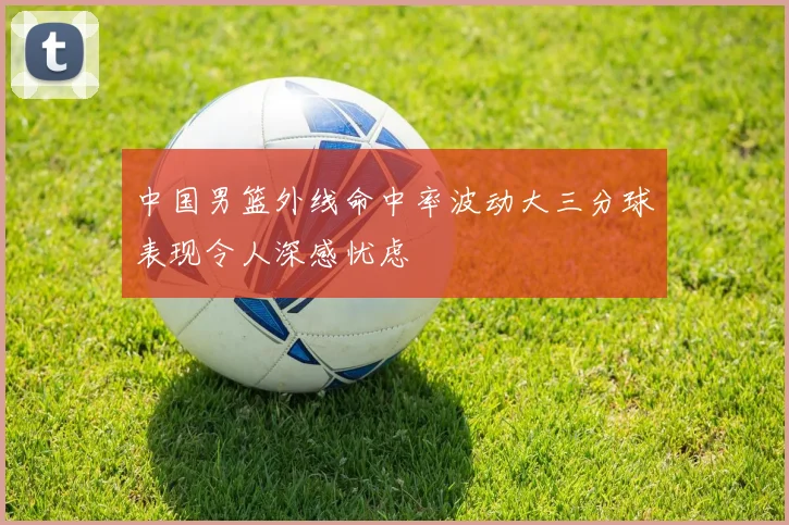 中国男篮外线命中率波动大三分球表现令人深感忧虑