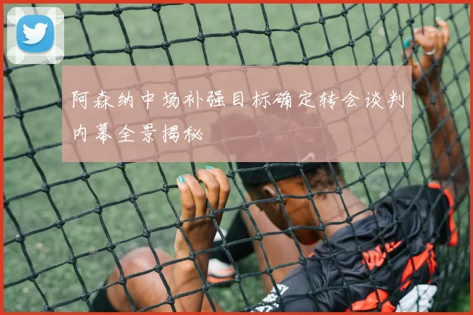 阿森纳中场补强目标确定转会谈判内幕全景揭秘